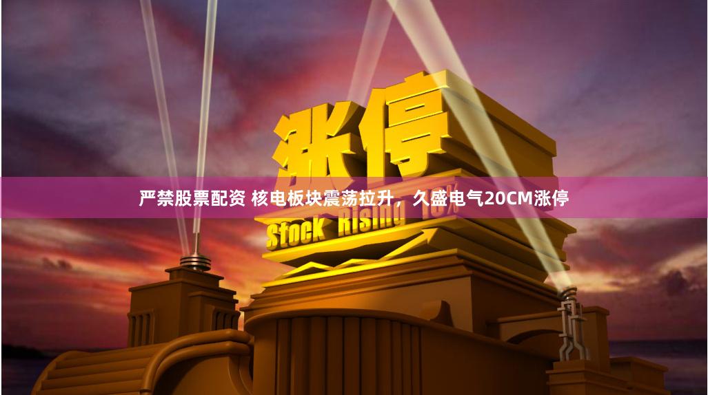 严禁股票配资 核电板块震荡拉升，久盛电气20CM涨停