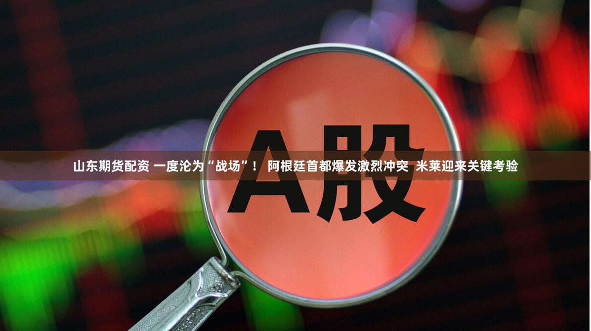 山东期货配资 一度沦为“战场”! 阿根廷首都爆发激烈冲突 米莱迎来关键考验