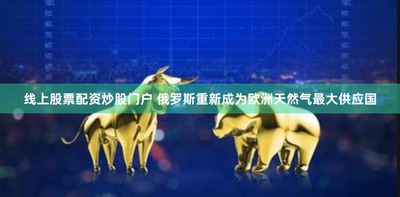 线上股票配资炒股门户 俄罗斯重新成为欧洲天然气最大供应国