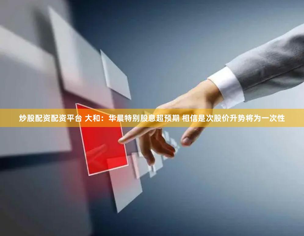 炒股配资配资平台 大和:华晨特别股息超预期 相信是次股价升势将为一次性