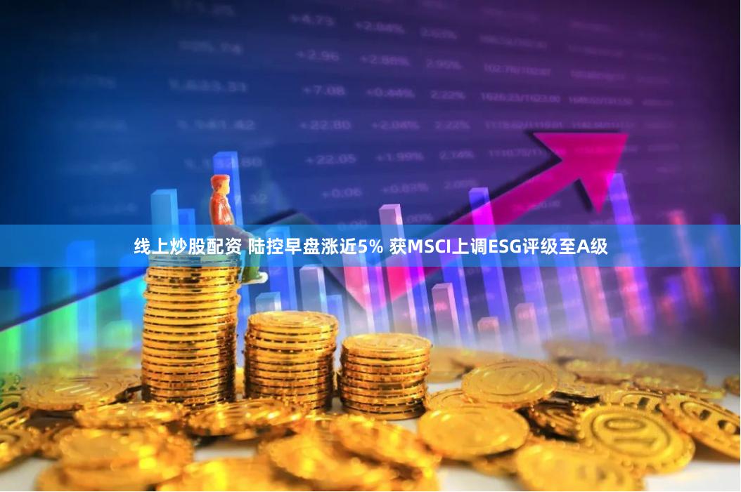 线上炒股配资 陆控早盘涨近5% 获MSCI上调ESG评级至A级