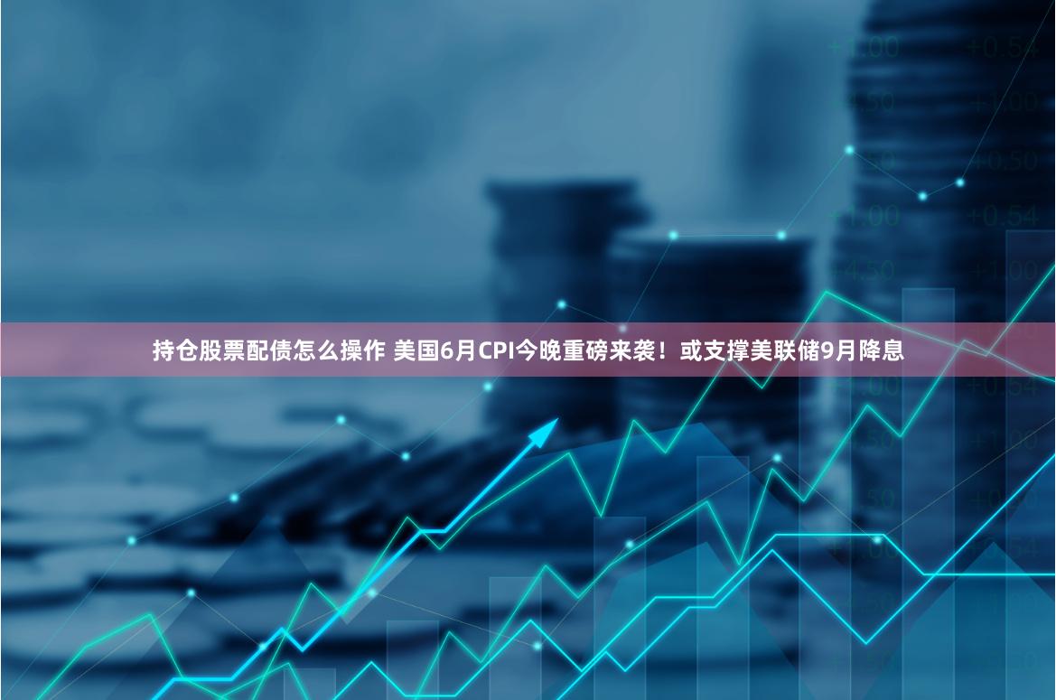 持仓股票配债怎么操作 美国6月CPI今晚重磅来袭！或支撑美联储9月降息