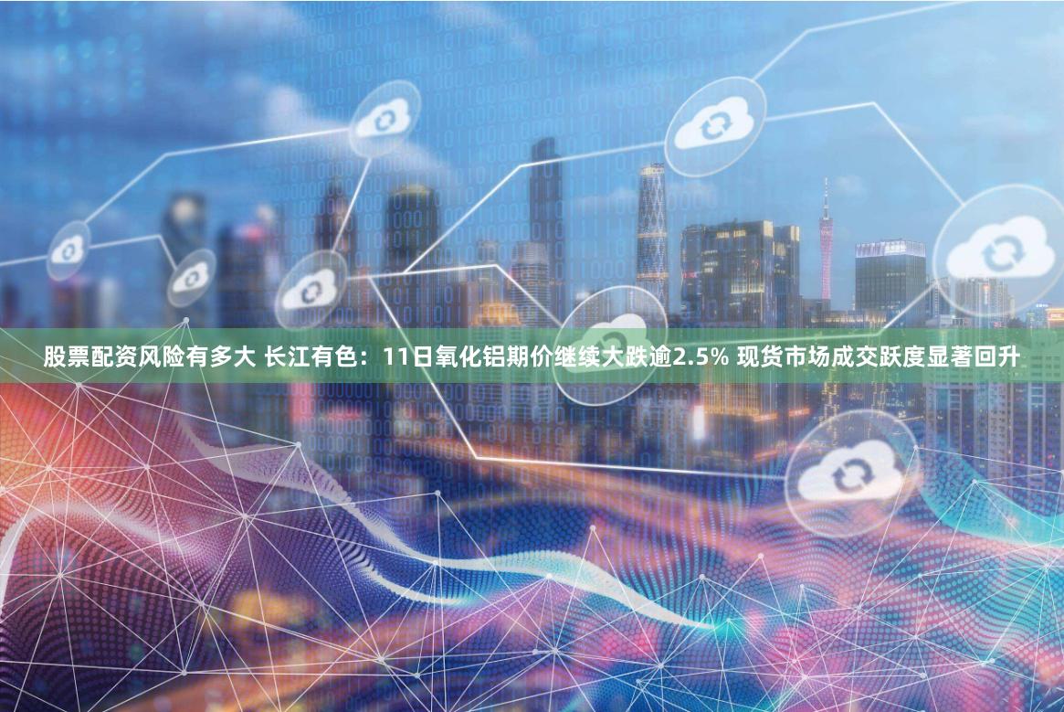 股票配资风险有多大 长江有色：11日氧化铝期价继续大跌逾2.5% 现货市场成交跃度显著回升