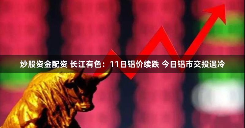 炒股资金配资 长江有色:11日铝价续跌 今日铝市交投遇冷