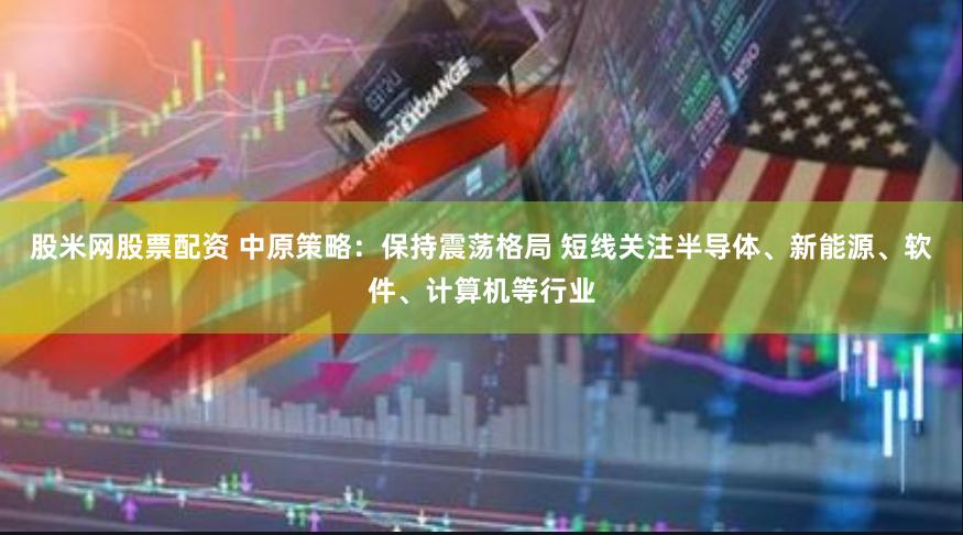 股米网股票配资 中原策略：保持震荡格局 短线关注半导体、新能源、软件、计算机等行业