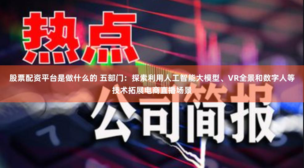 股票配资平台是做什么的 五部门:探索利用人工智能大模型、VR全景和数字人等技术拓展电商直播场景