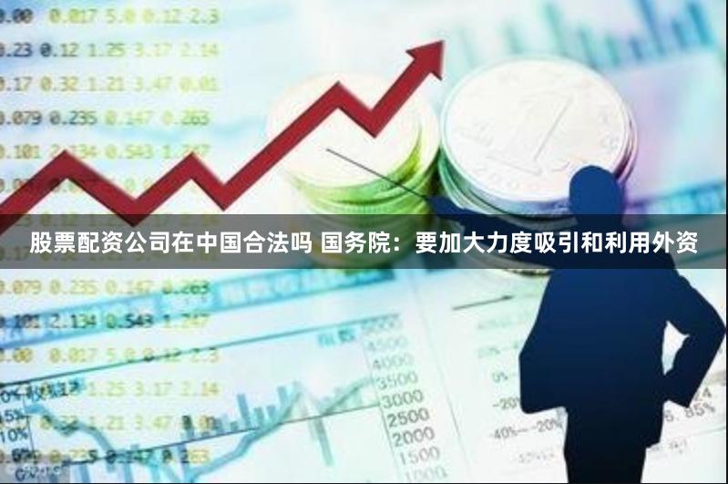 股票配资公司在中国合法吗 国务院：要加大力度吸引和利用外资
