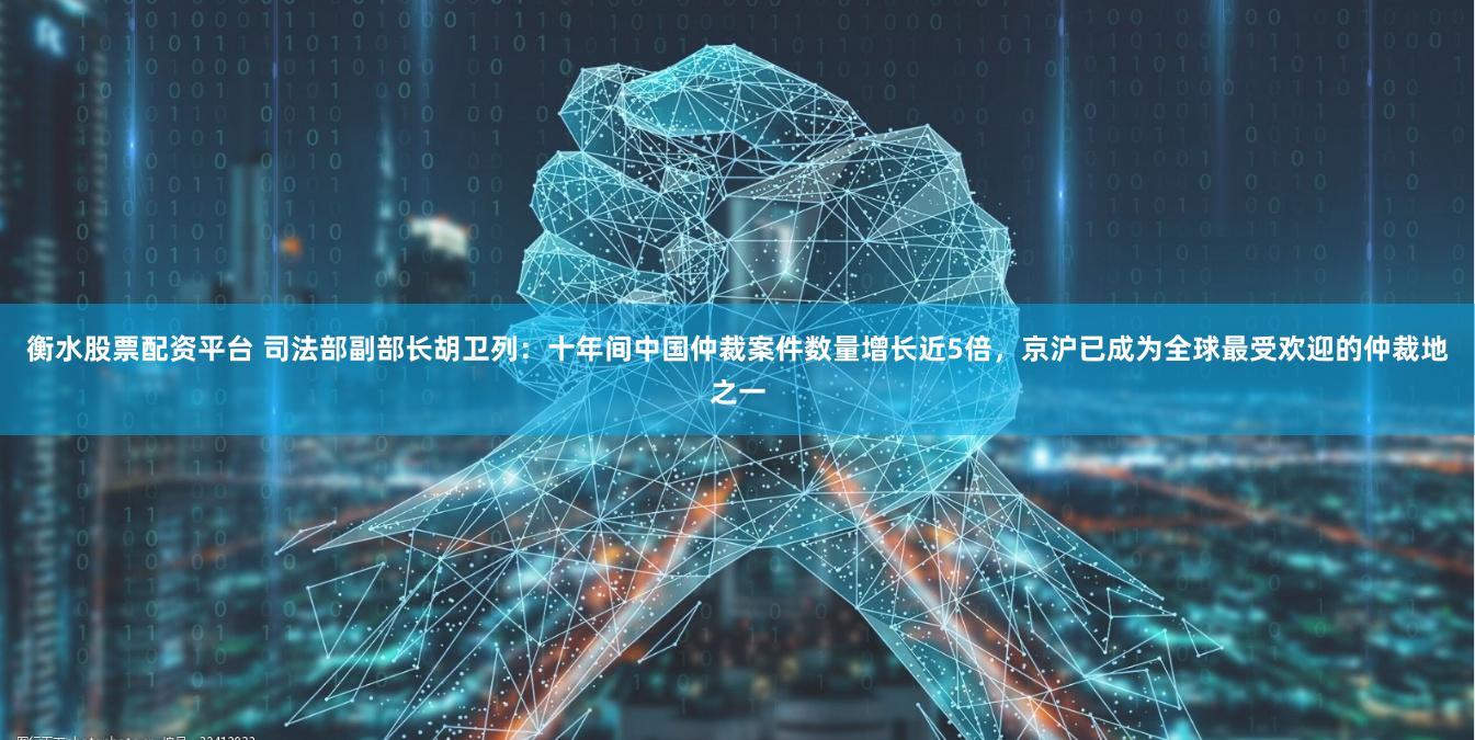 衡水股票配资平台 司法部副部长胡卫列：十年间中国仲裁案件数量增长近5倍，京沪已成为全球最受欢迎的仲裁地之一