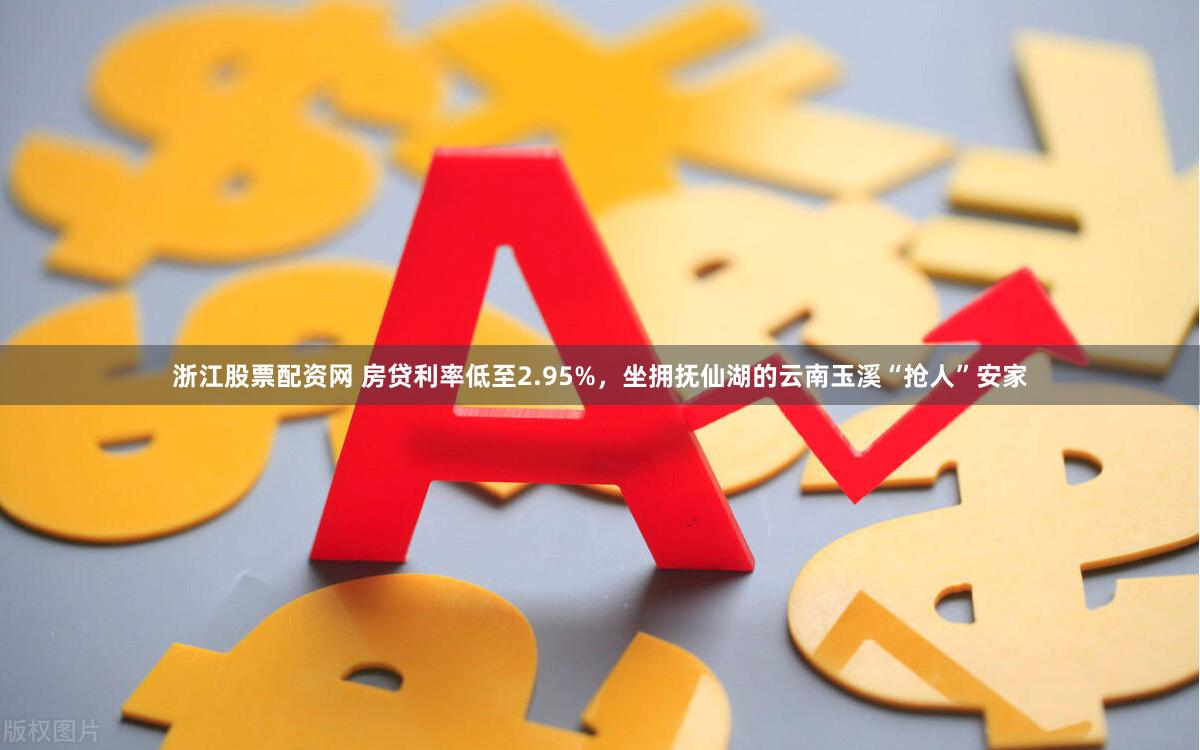浙江股票配资网 房贷利率低至2.95%,坐拥抚仙湖的云南玉溪“抢人”安家