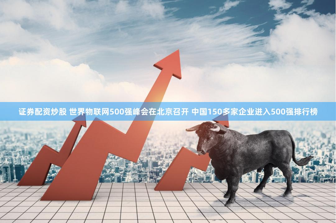证券配资炒股 世界物联网500强峰会在北京召开 中国150多家企业进入500强排行榜