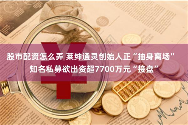 股市配资怎么弄 莱绅通灵创始人正“抽身离场” 知名私募欲出资超7700万元“接盘”