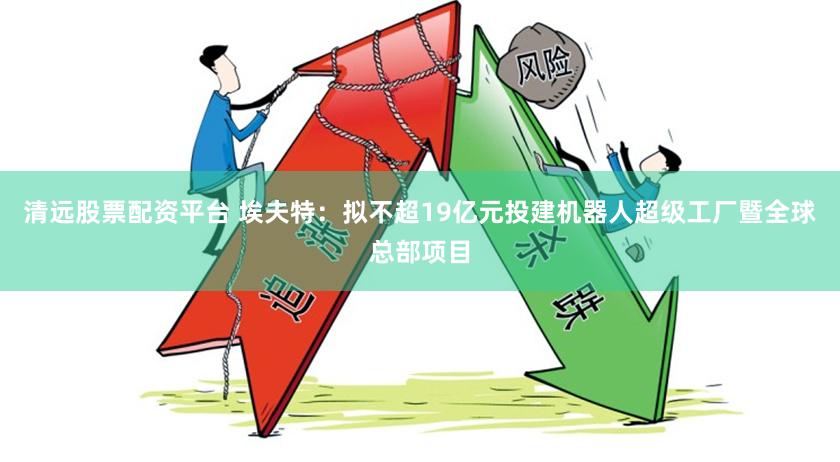 清远股票配资平台 埃夫特:拟不超19亿元投建机器人超级工厂暨全球总部项目