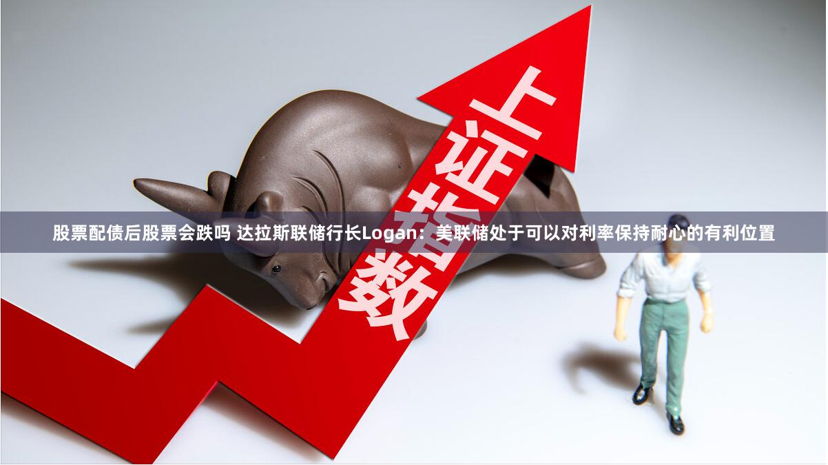 股票配债后股票会跌吗 达拉斯联储行长Logan:美联储处于可以对利率保持耐心的有利位置