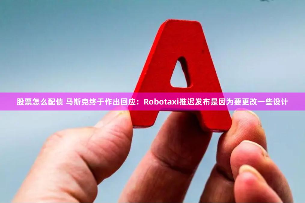 股票怎么配债 马斯克终于作出回应:Robotaxi推迟发布是因为要更改一些设计