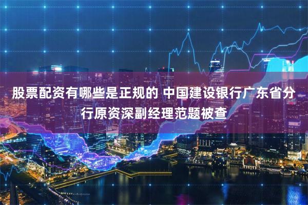 股票配资有哪些是正规的 中国建设银行广东省分行原资深副经理范题被查
