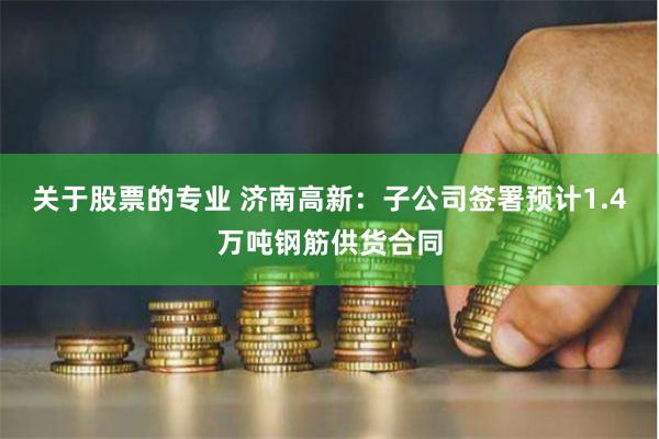 关于股票的专业 济南高新:子公司签署预计1.4万吨钢筋供货合同
