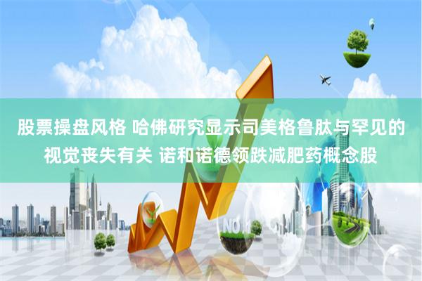 股票操盘风格 哈佛研究显示司美格鲁肽与罕见的视觉丧失有关 诺和诺德领跌减肥药概念股