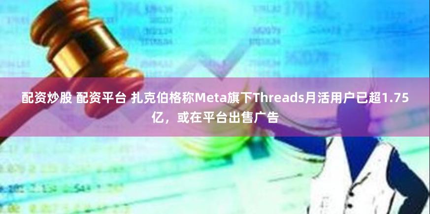 配资炒股 配资平台 扎克伯格称Meta旗下Threads月活用户已超1.75亿,或在平台出售广告