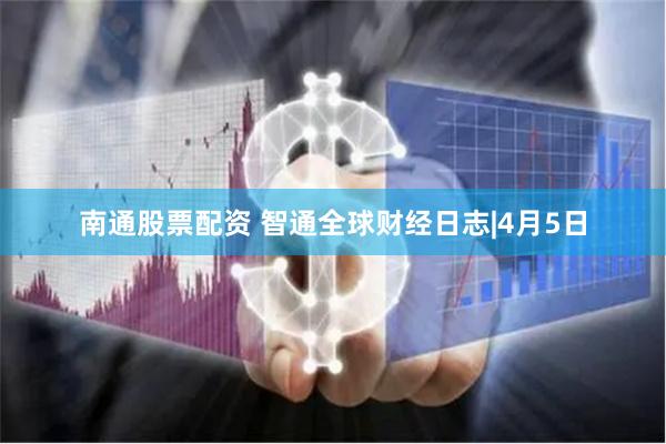 南通股票配资 智通全球财经日志|4月5日