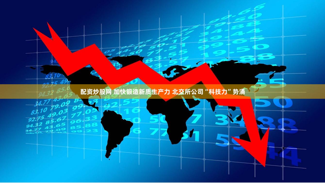 配资炒股网 加快锻造新质生产力 北交所公司“科技力”势涌