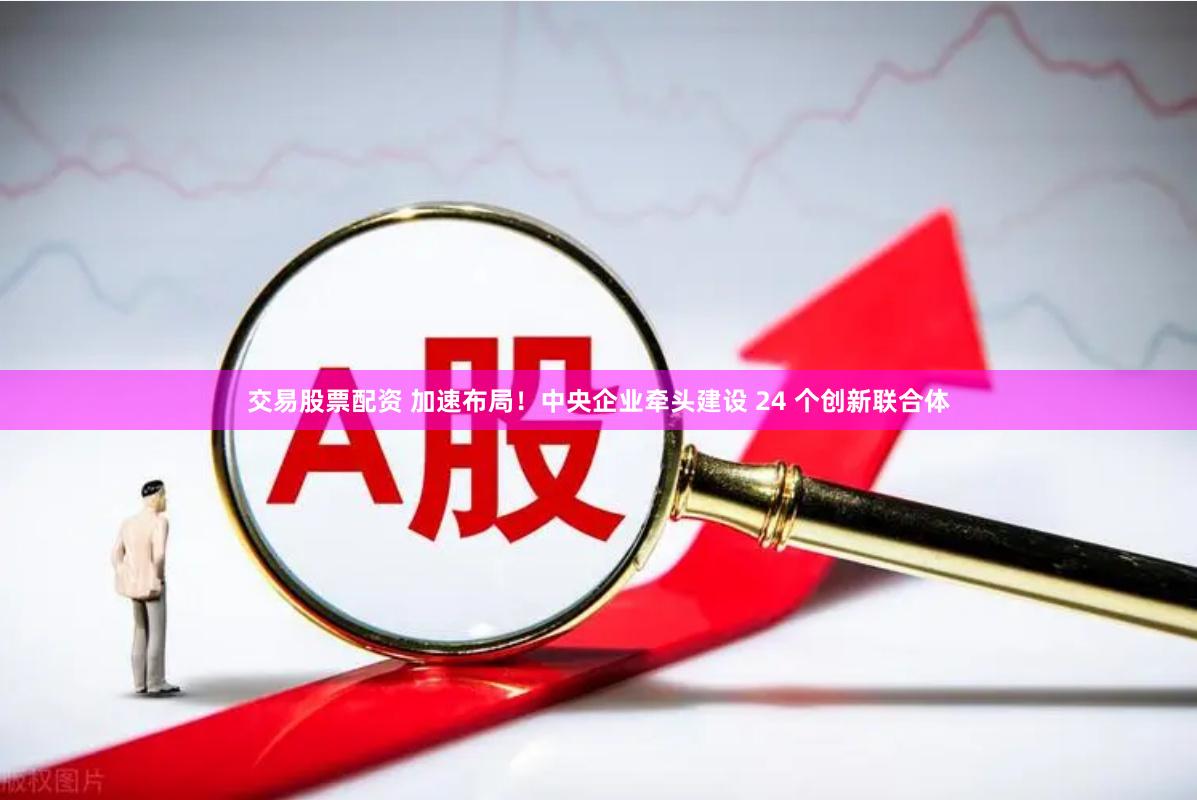 交易股票配资 加速布局!中央企业牵头建设 24 个创新联合体