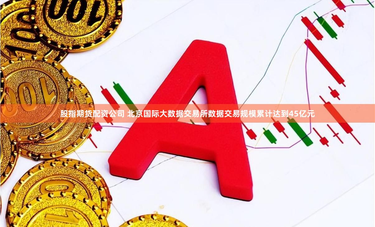 股指期货配资公司 北京国际大数据交易所数据交易规模累计达到45亿元