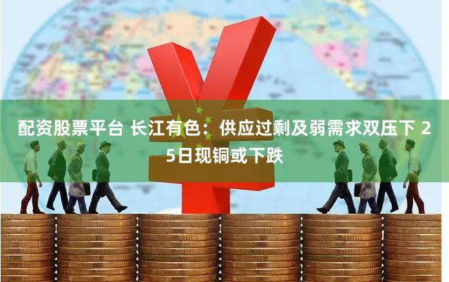 配资股票平台 长江有色:供应过剩及弱需求双压下 25日现铜或下跌