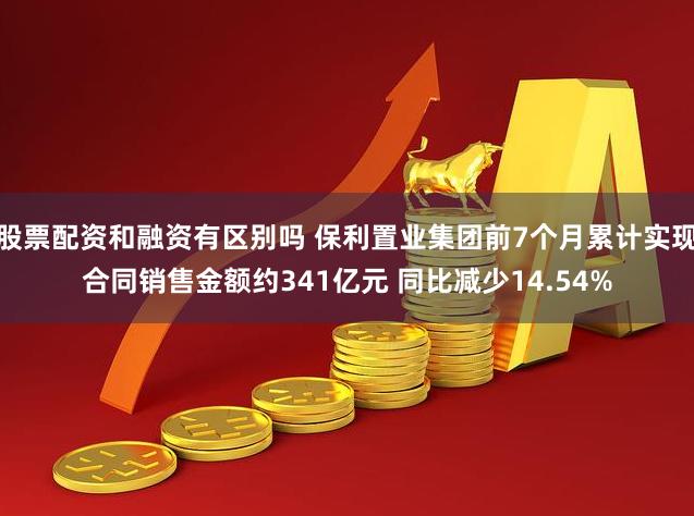 股票配资和融资有区别吗 保利置业集团前7个月累计实现合同销售金额约341亿元 同比减少14.54%