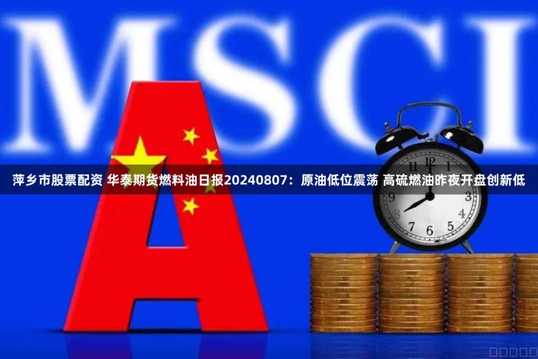 萍乡市股票配资 华泰期货燃料油日报20240807:原油低位震荡 高硫燃油昨夜开盘创新低