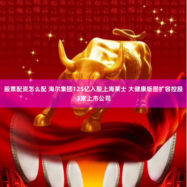股票配资怎么配 海尔集团125亿入股上海莱士 大健康版图扩容控股3家上市公司