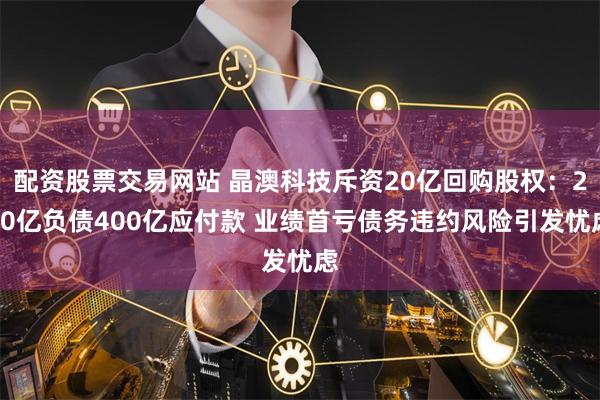 配资股票交易网站 晶澳科技斥资20亿回购股权:200亿负债400亿应付款 业绩首亏债务违约风险引发忧虑