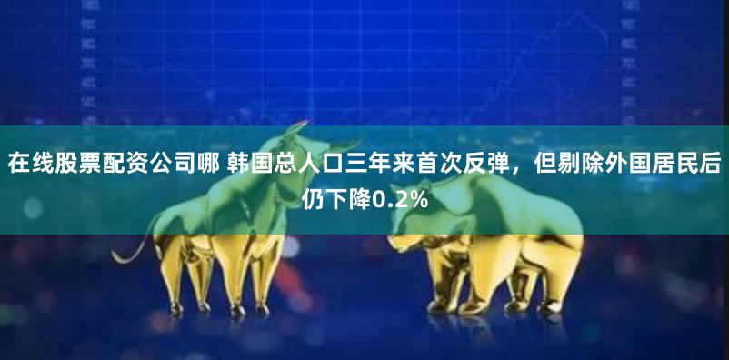 在线股票配资公司哪 韩国总人口三年来首次反弹,但剔除外国居民后仍下降0.2%