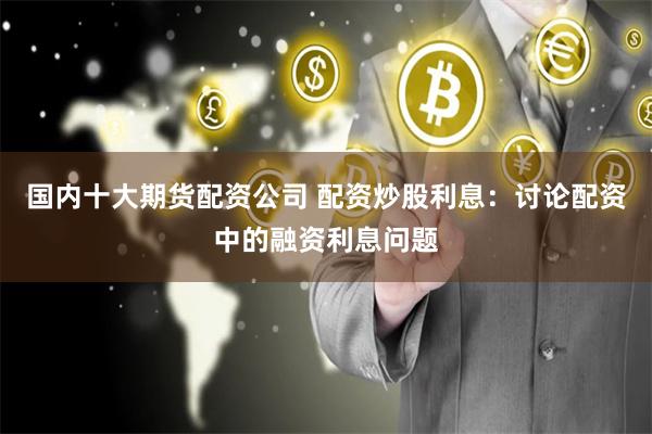 国内十大期货配资公司 配资炒股利息:讨论配资中的融资利息问题