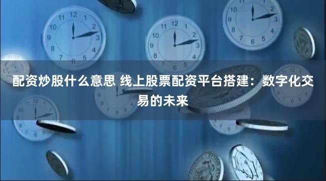 配资炒股什么意思 线上股票配资平台搭建:数字化交易的未来