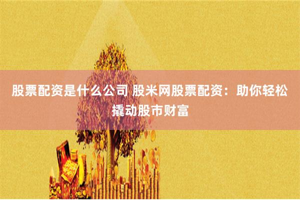 股票配资是什么公司 股米网股票配资:助你轻松撬动股市财富