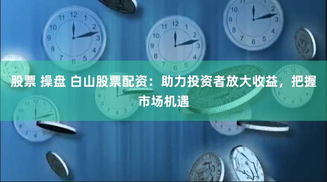 股票 操盘 白山股票配资：助力投资者放大收益，把握市场机遇