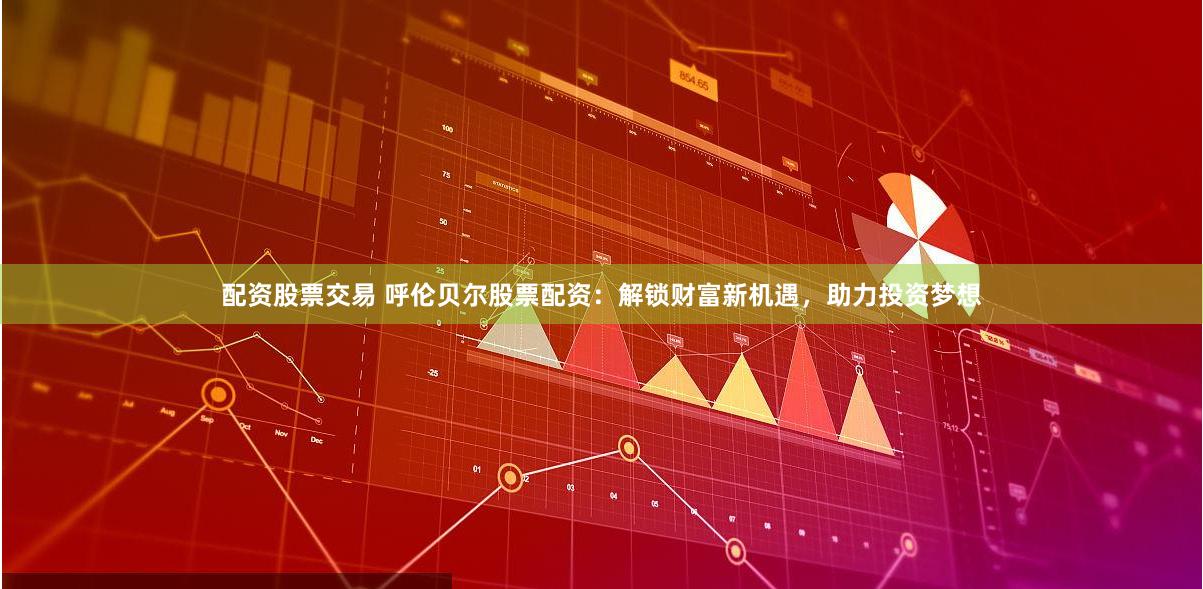配资股票交易 呼伦贝尔股票配资:解锁财富新机遇,助力投资梦想