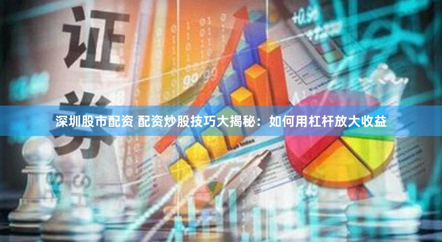 深圳股市配资 配资炒股技巧大揭秘:如何用杠杆放大收益