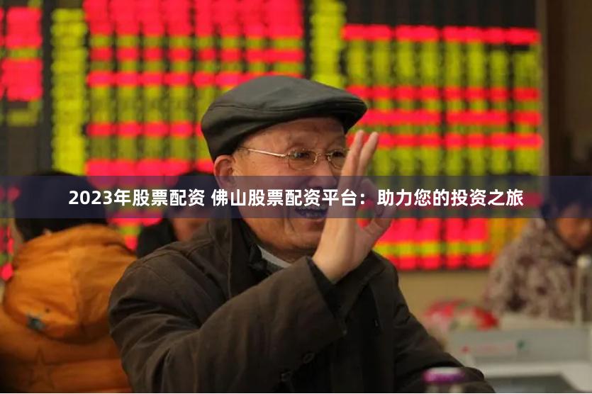 2023年股票配资 佛山股票配资平台:助力您的投资之旅