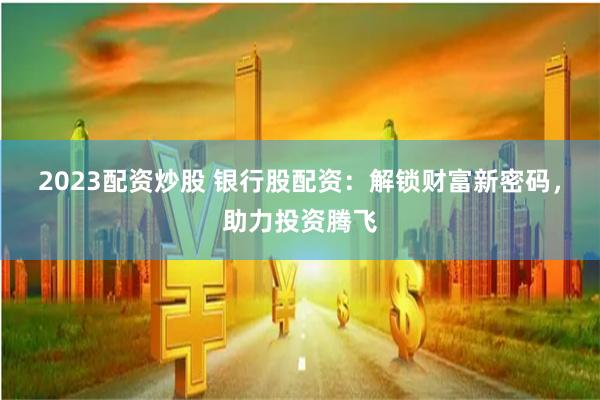 2023配资炒股 银行股配资:解锁财富新密码,助力投资腾飞
