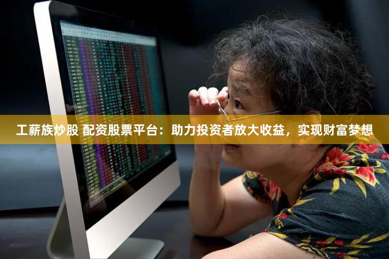 工薪族炒股 配资股票平台：助力投资者放大收益，实现财富梦想