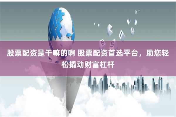 股票配资是干嘛的啊 股票配资首选平台，助您轻松撬动财富杠杆