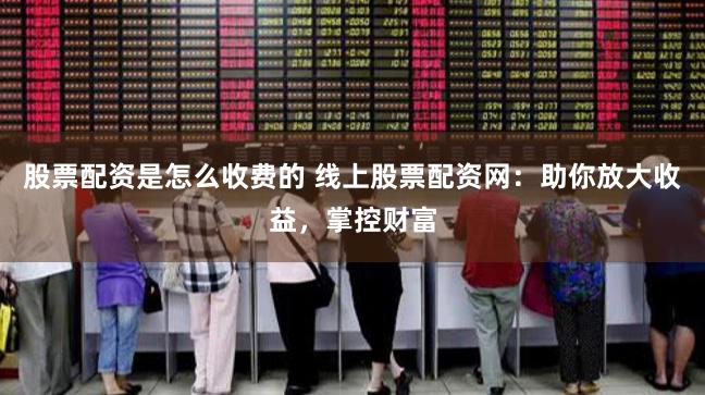 股票配资是怎么收费的 线上股票配资网：助你放大收益，掌控财富