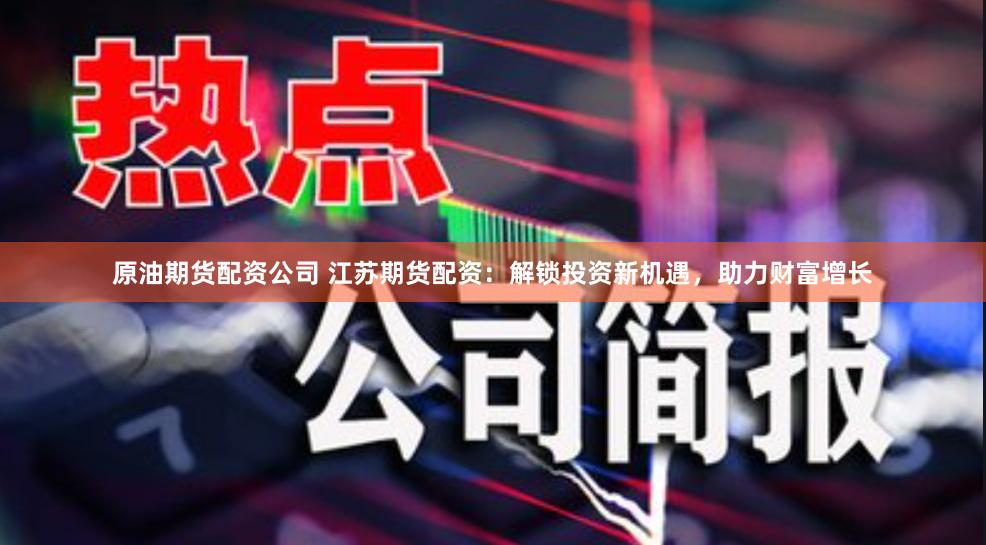 原油期货配资公司 江苏期货配资:解锁投资新机遇,助力财富增长