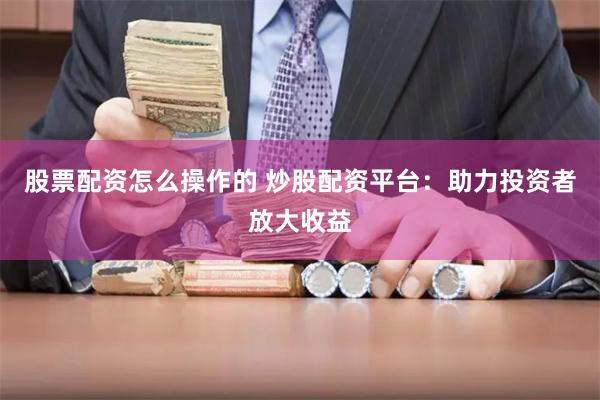 股票配资怎么操作的 炒股配资平台:助力投资者放大收益