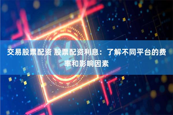 交易股票配资 股票配资利息：了解不同平台的费率和影响因素