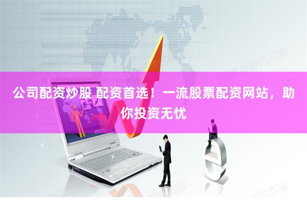 公司配资炒股 配资首选！一流股票配资网站，助你投资无忧