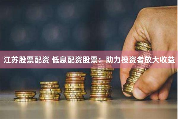 江苏股票配资 低息配资股票：助力投资者放大收益