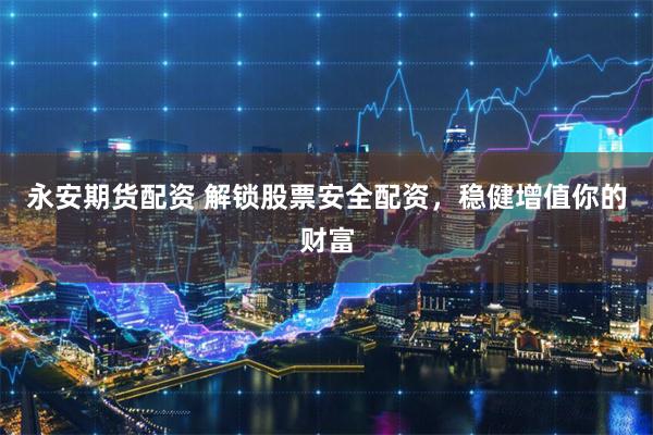 永安期货配资 解锁股票安全配资，稳健增值你的财富