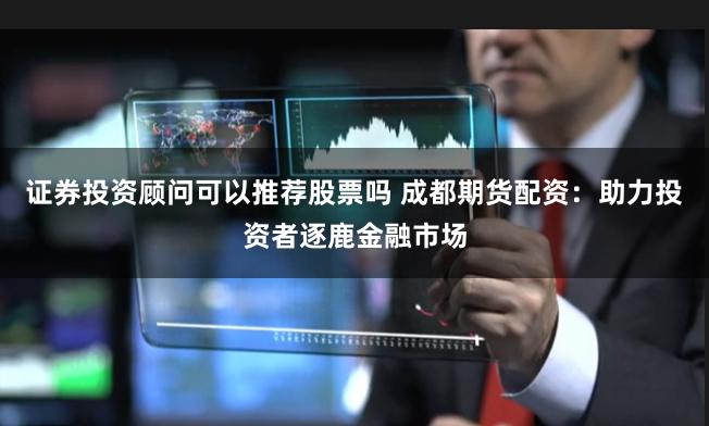 证券投资顾问可以推荐股票吗 成都期货配资:助力投资者逐鹿金融市场